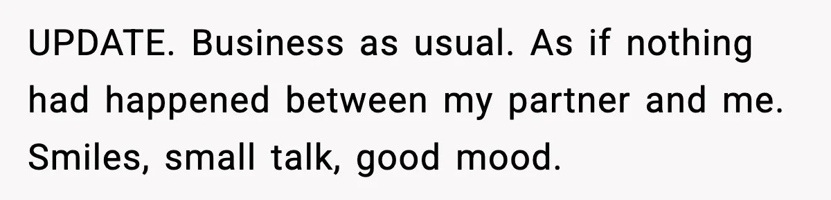 UPDATE. Business as usual. As if nothing had happened between my partner and me. Smiles, small talk, good mood.