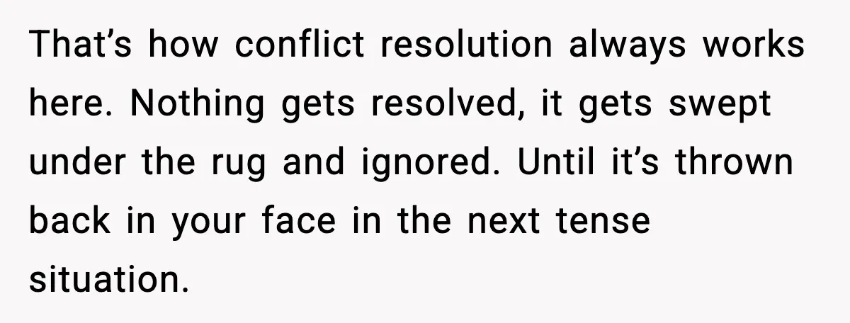 That’s how conflict resolution always works here. Nothing gets resolved, it gets swept under the rug and ignored. Until it’s thrown back in your face in the next tense situation.