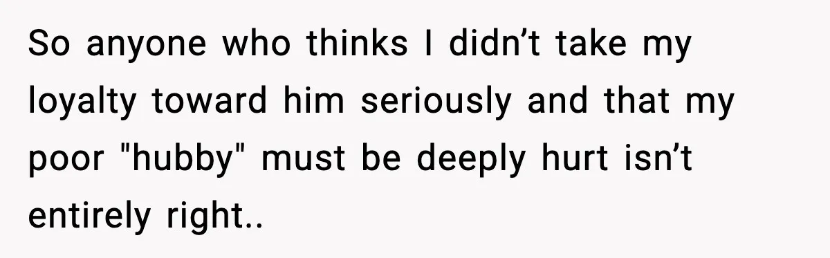 So anyone who thinks I didn’t take my loyalty toward him seriously and that my poor "hubby" must be deeply hurt isn’t entirely right..