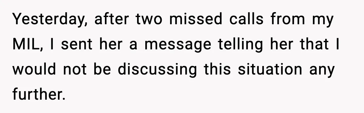 Yesterday, after two missed calls from my MIL, I sent her a message telling her that I would not be discussing this situation any further.