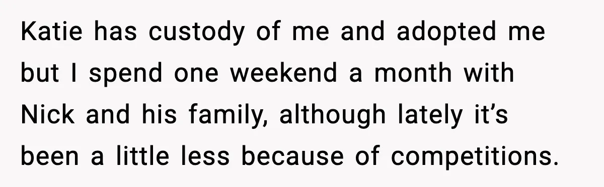 Katie has custody of me and adopted me but I spend one weekend a month with Nick and his family, although lately it’s been a little less because of competitions.