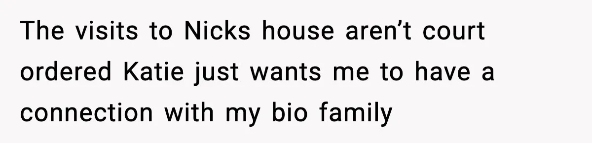 The visits to Nicks house aren’t court ordered Katie just wants me to have a connection with my bio family