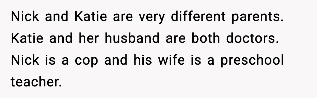 Nick and Katie are very different parents. Katie and her husband are both doctors. Nick is a cop and his wife is a preschool teacher.