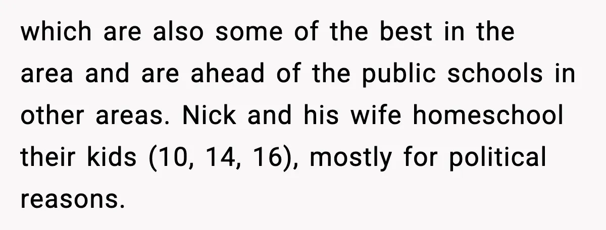 which are also some of the best in the area and are ahead of the public schools in other areas. Nick and his wife homeschool their kids (10, 14, 16),...