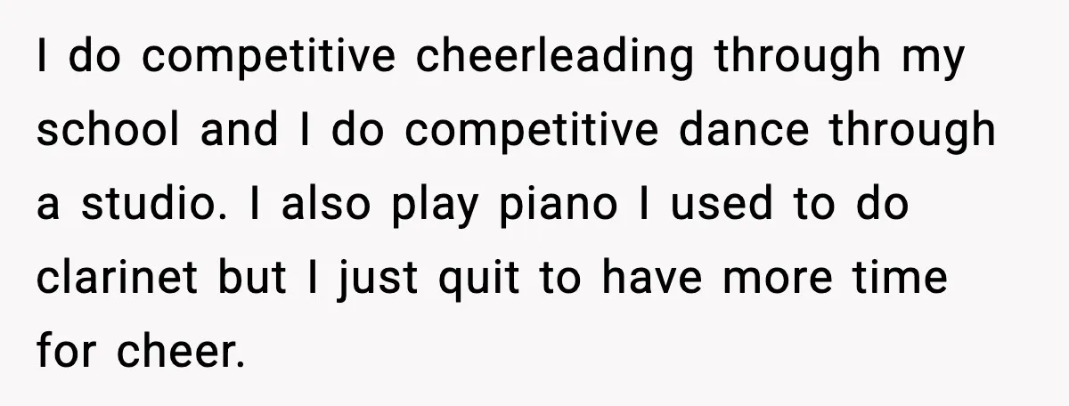 I do competitive cheerleading through my school and I do competitive dance through a studio. I also play piano I used to do clarinet but I just quit to have...