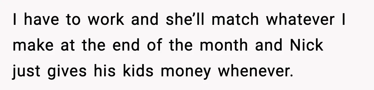 I have to work and she’ll match whatever I make at the end of the month and Nick just gives his kids money whenever.