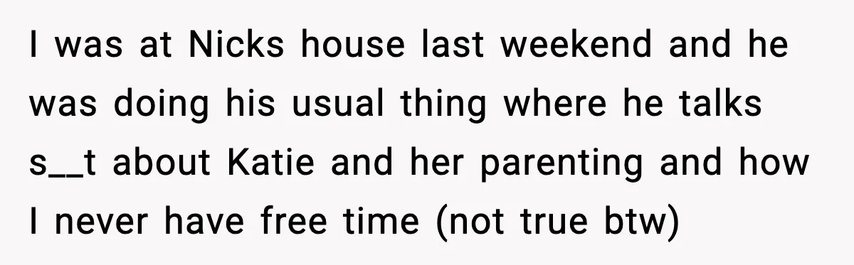 I was at Nicks house last weekend and he was doing his usual thing where he talks s__t about Katie and her parenting and how I never have free time...