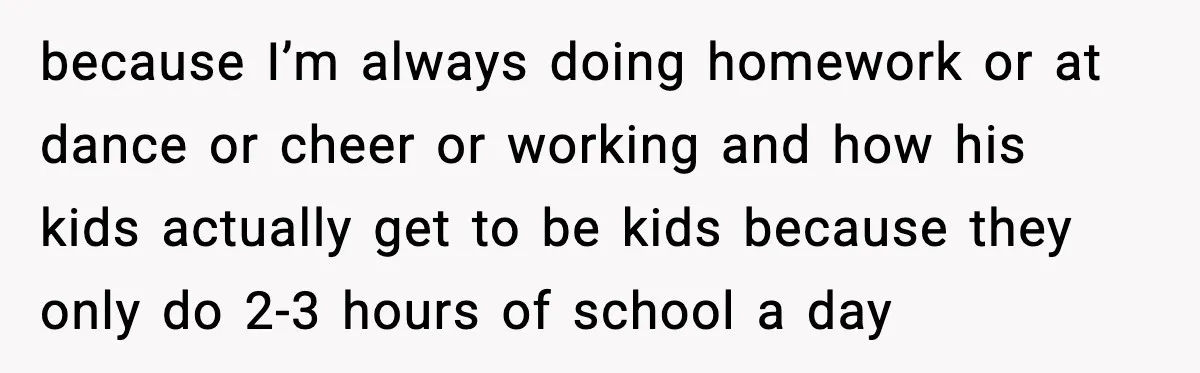 because I’m always doing homework or at dance or cheer or working and how his kids actually get to be kids because they only do 2-3 hours of school a...