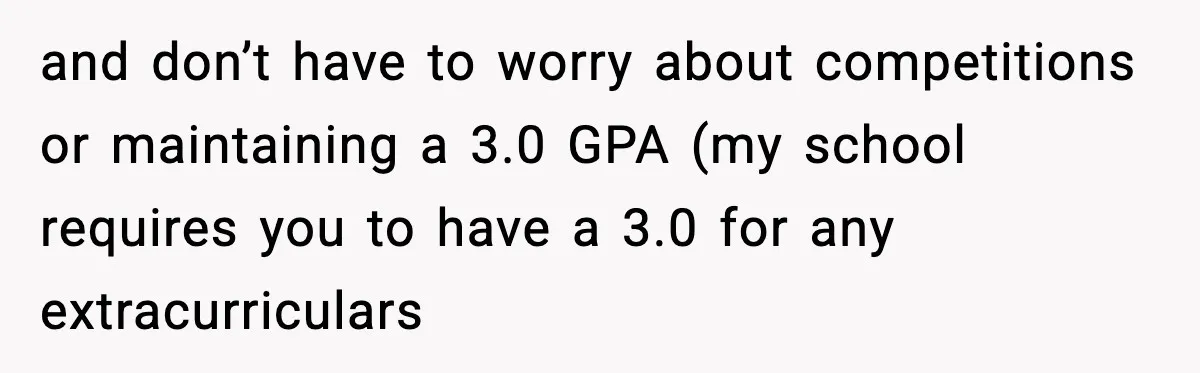 and don’t have to worry about competitions or maintaining a 3.0 GPA (my school requires you to have a 3.0 for any extracurriculars
