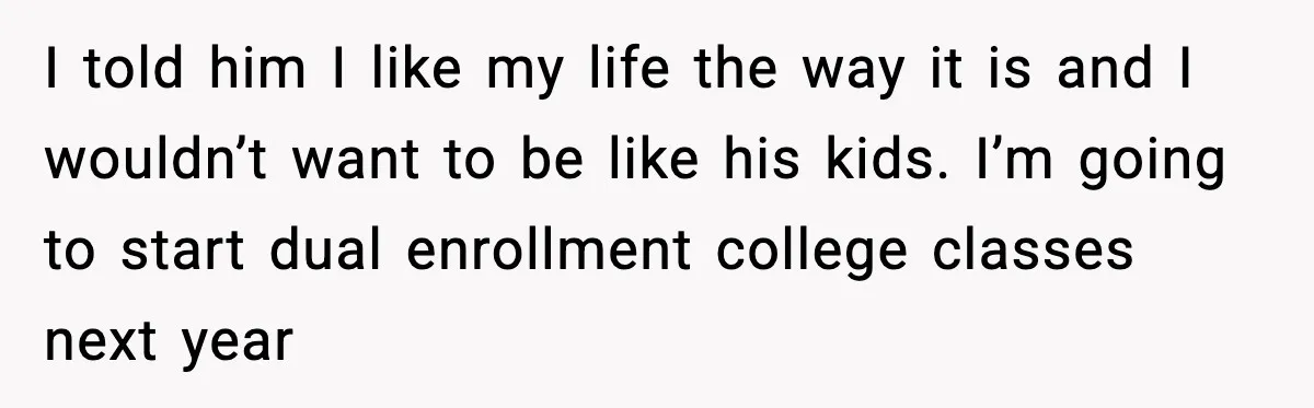 I told him I like my life the way it is and I wouldn’t want to be like his kids. I’m going to start dual enrollment college classes next year