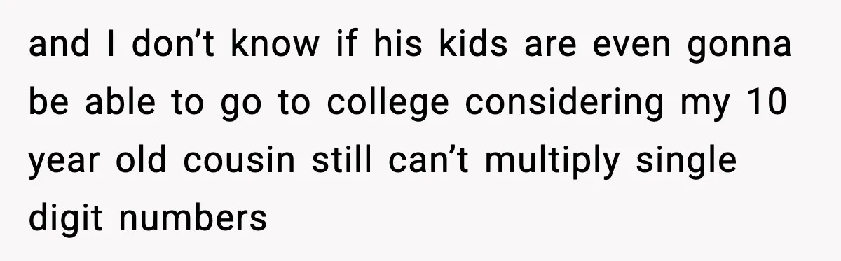and I don’t know if his kids are even gonna be able to go to college considering my 10 year old cousin still can’t multiply single digit numbers