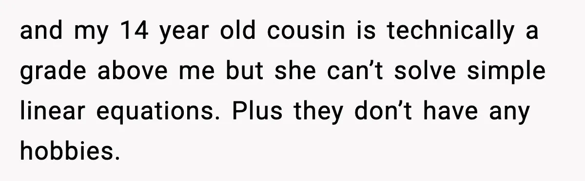 and my 14 year old cousin is technically a grade above me but she can’t solve simple linear equations. Plus they don’t have any hobbies.