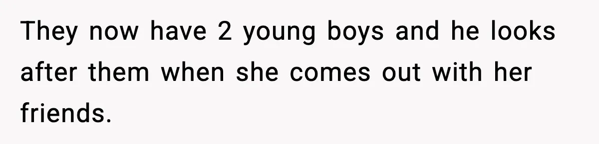 They now have 2 young boys and he looks after them when she comes out with her friends.