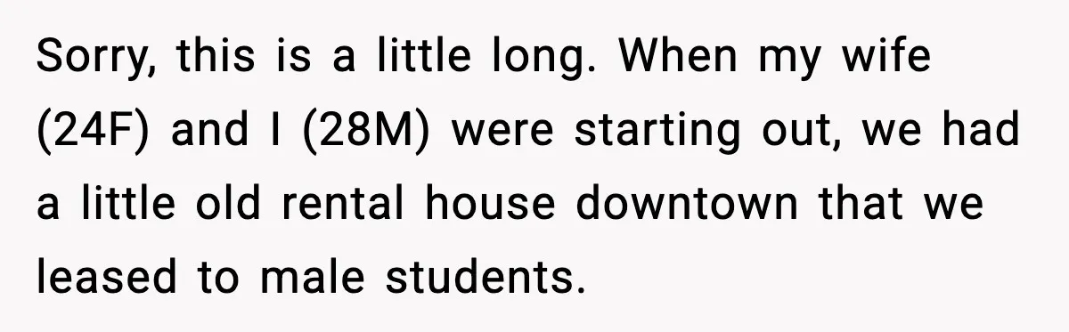 Sorry, this is a little long. When my wife (24F) and I (28M) were starting out, we had a little old rental house downtown that we leased to male students.