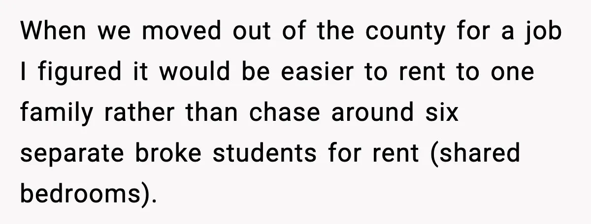 When we moved out of the county for a job I figured it would be easier to rent to one family rather than chase around six separate broke students for...