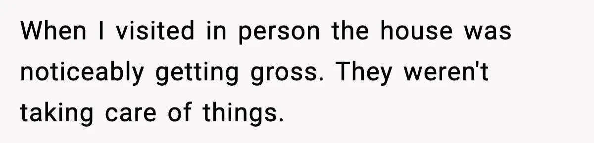When I visited in person the house was noticeably getting gross. They weren't taking care of things.