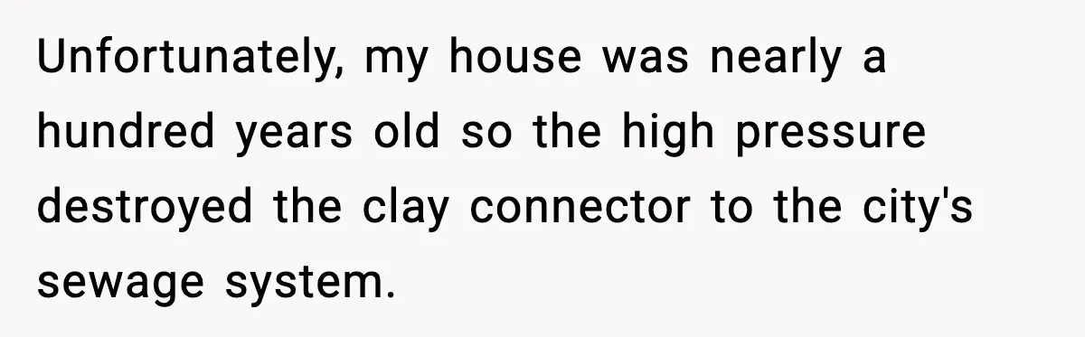 Unfortunately, my house was nearly a hundred years old so the high pressure destroyed the clay connector to the city's sewage system.