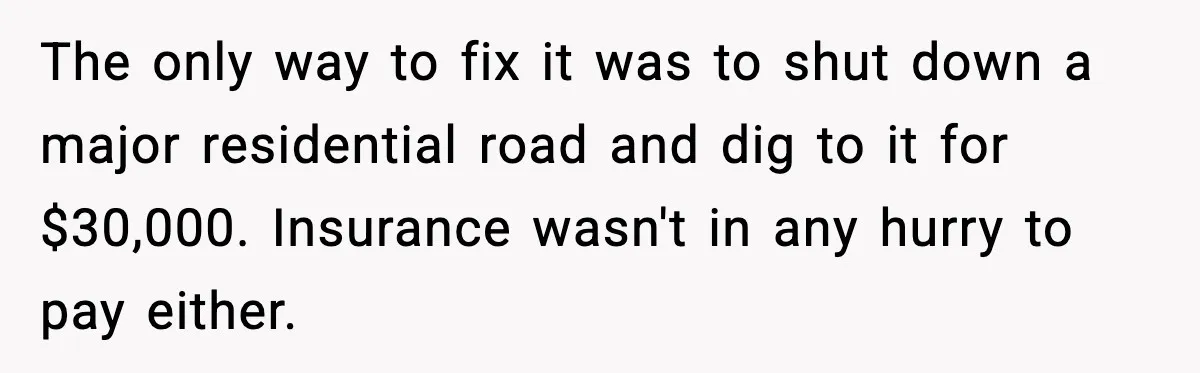 The only way to fix it was to shut down a major residential road and dig to it for $30,000. Insurance wasn't in any hurry to pay either.