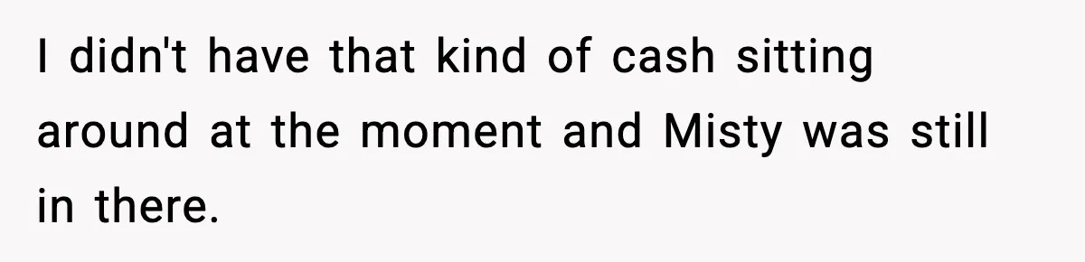 I didn't have that kind of cash sitting around at the moment and Misty was still in there.