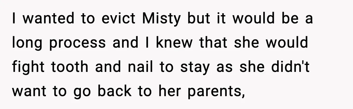 I wanted to evict Misty but it would be a long process and I knew that she would fight tooth and nail to stay as she didn't want to go...