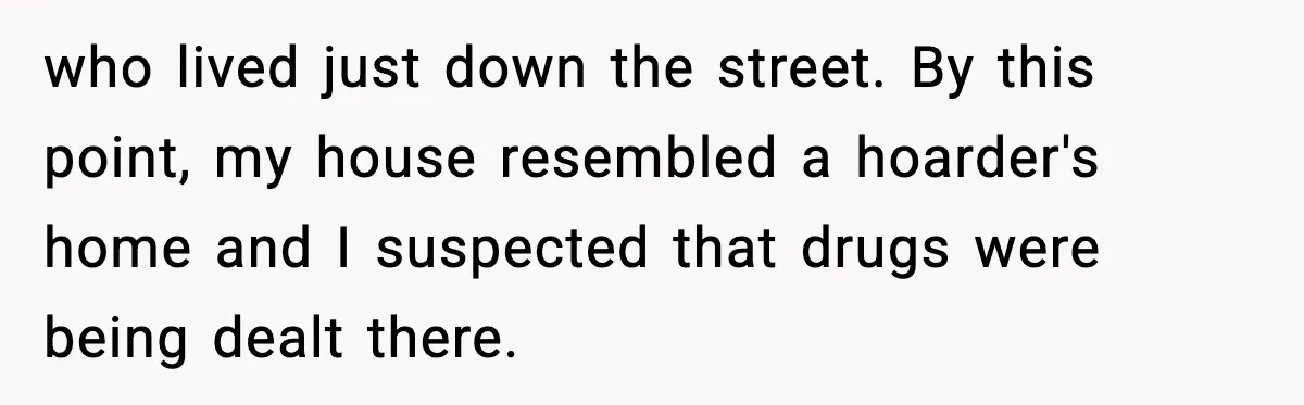 who lived just down the street. By this point, my house resembled a hoarder's home and I suspected that drugs were being dealt there.