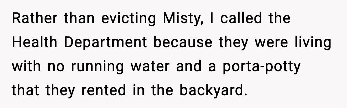 Rather than evicting Misty, I called the Health Department because they were living with no running water and a porta-potty that they rented in the backyard.