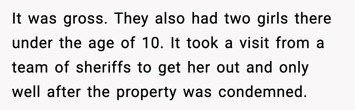 It was gross. They also had two girls there under the age of 10. It took a visit from a team of sheriffs to get her out and only well...