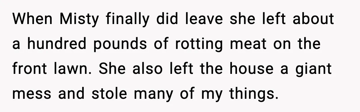 When Misty finally did leave she left about a hundred pounds of rotting meat on the front lawn. She also left the house a giant mess and stole many of...