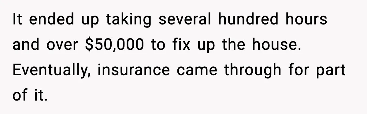 It ended up taking several hundred hours and over $50,000 to fix up the house. Eventually, insurance came through for part of it.