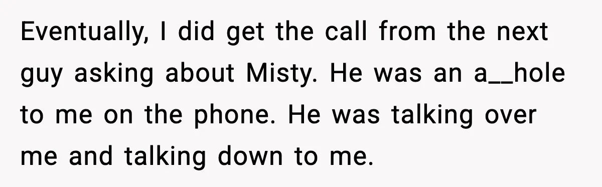 Eventually, I did get the call from the next guy asking about Misty. He was an a__hole to me on the phone. He was talking over me and talking down...