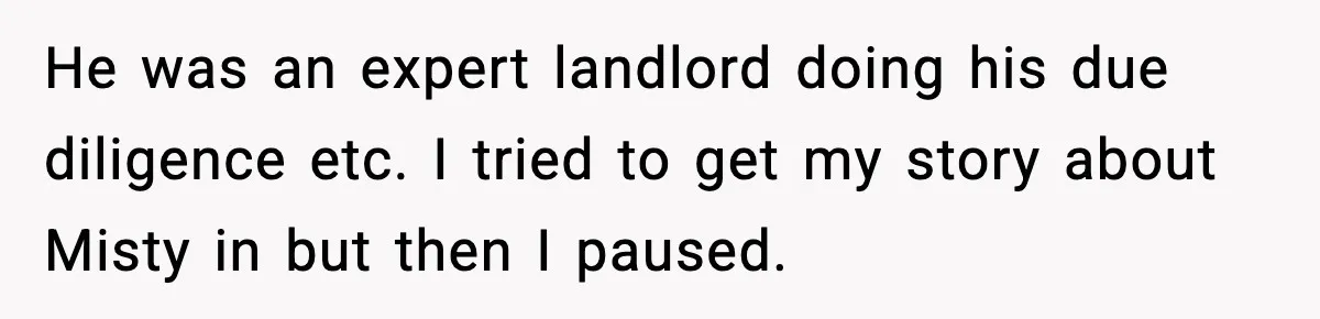 He was an expert landlord doing his due diligence etc. I tried to get my story about Misty in but then I paused.