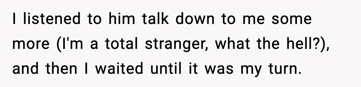 I listened to him talk down to me some more (I'm a total stranger, what the hell?), and then I waited until it was my turn.