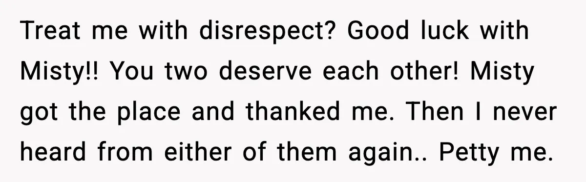Treat me with disrespect? Good luck with Misty!! You two deserve each other! Misty got the place and thanked me. Then I never heard from either of them again.. Petty...