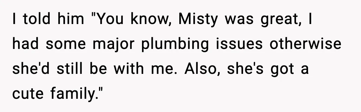I told him "You know, Misty was great, I had some major plumbing issues otherwise she'd still be with me. Also, she's got a cute family."