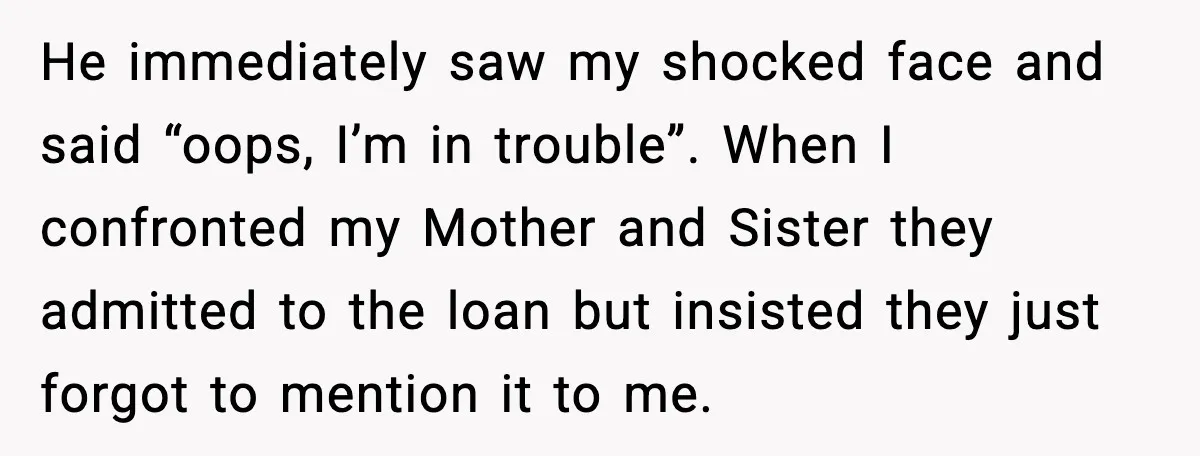 Man Explodes After Discovering Parents Hid $75K Loan To Sister He immediately saw my shocked face and said “oops, I’m in trouble”. When I confronted my Mother and Sister they admitted to the loan but insisted they just forgot to...