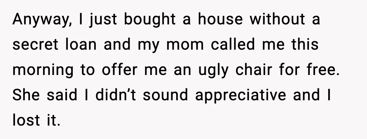 Man Explodes After Discovering Parents Hid $75K Loan To Sister Anyway, I just bought a house without a secret loan and my mom called me this morning to offer me an ugly chair for free. She said I didn’t sound...