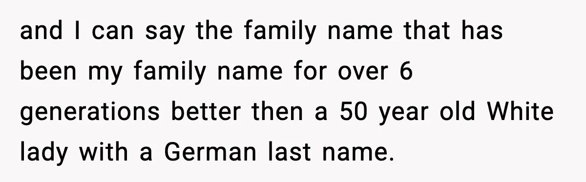 and I can say the family name that has been my family name for over 6 generations better then a 50 year old White lady with a German last name.