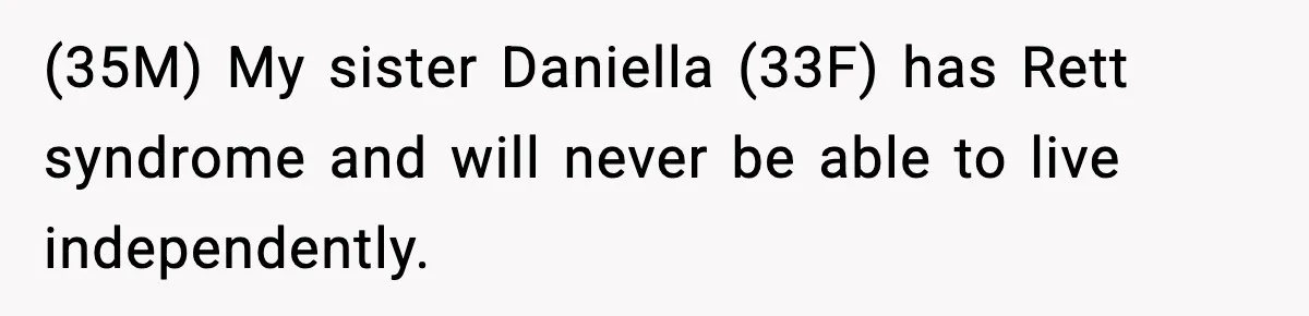 Man Refuses To Care For Disabled Sister After Losing His Childhood (35M) My sister Daniella (33F) has Rett syndrome and will never be able to live independently.