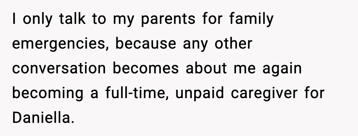 Man Refuses To Care For Disabled Sister After Losing His Childhood I only talk to my parents for family emergencies, because any other conversation becomes about me again becoming a full-time, unpaid caregiver for Daniella.