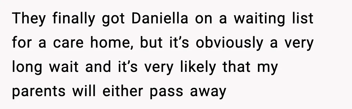Man Refuses To Care For Disabled Sister After Losing His Childhood They finally got Daniella on a waiting list for a care home, but it’s obviously a very long wait and it’s very likely that my parents will either pass away
