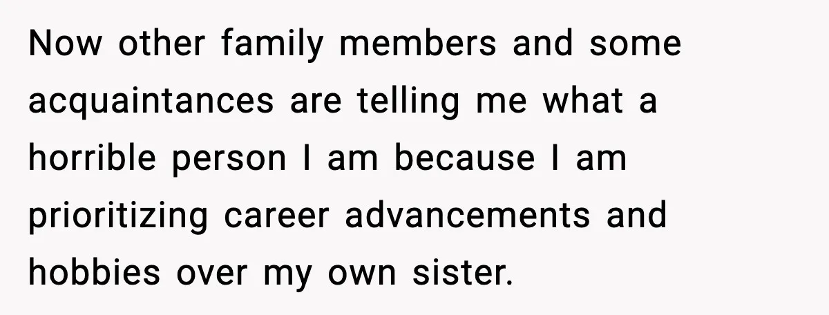 Man Refuses To Care For Disabled Sister After Losing His Childhood Now other family members and some acquaintances are telling me what a horrible person I am because I am prioritizing career advancements and hobbies over my own sister.