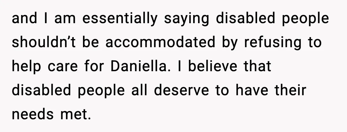 Man Refuses To Care For Disabled Sister After Losing His Childhood and I am essentially saying disabled people shouldn’t be accommodated by refusing to help care for Daniella. I believe that disabled people all deserve to have their needs met.