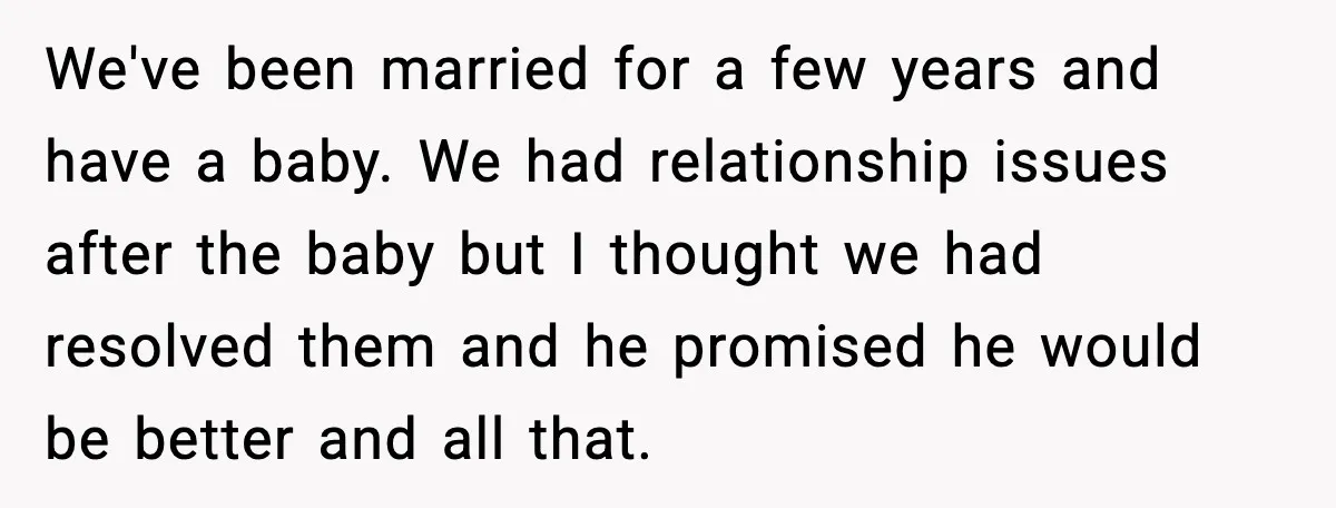 We've been married for a few years and have a baby. We had relationship issues after the baby but I thought we had resolved them and he promised he would...