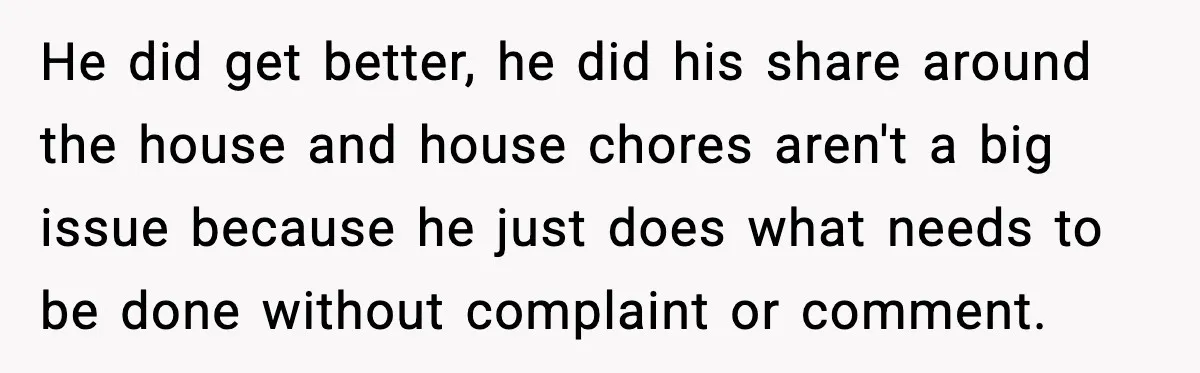 He did get better, he did his share around the house and house chores aren't a big issue because he just does what needs to be done without complaint or...