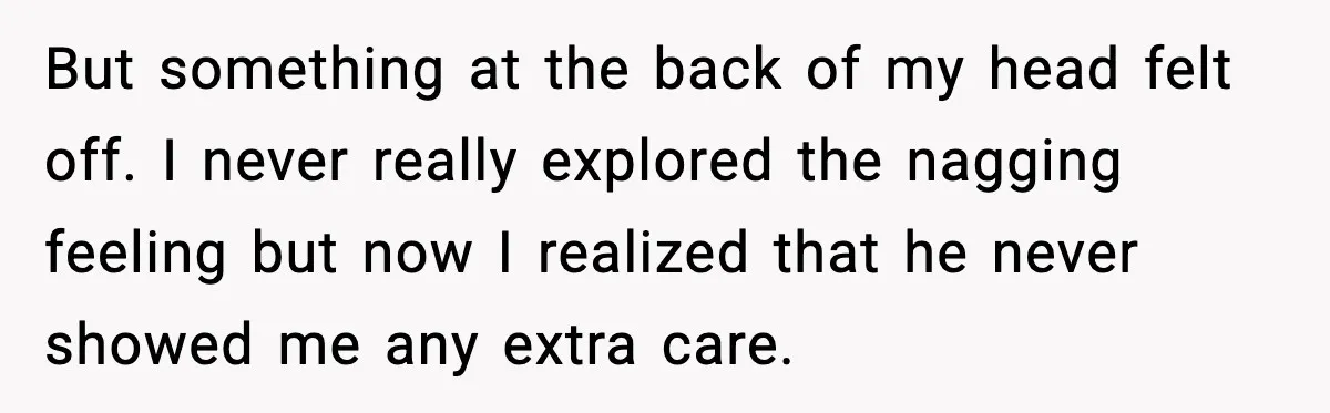 But something at the back of my head felt off. I never really explored the nagging feeling but now I realized that he never showed me any extra care.