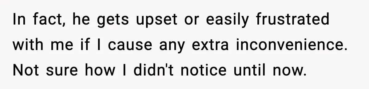 In fact, he gets upset or easily frustrated with me if I cause any extra inconvenience. Not sure how I didn't notice until now.