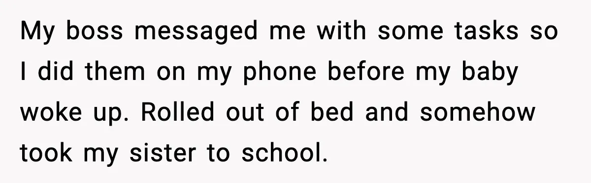 My boss messaged me with some tasks so I did them on my phone before my baby woke up. Rolled out of bed and somehow took my sister to school.