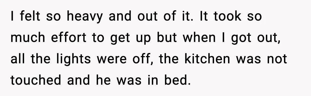 I felt so heavy and out of it. It took so much effort to get up but when I got out, all the lights were off, the kitchen was not...