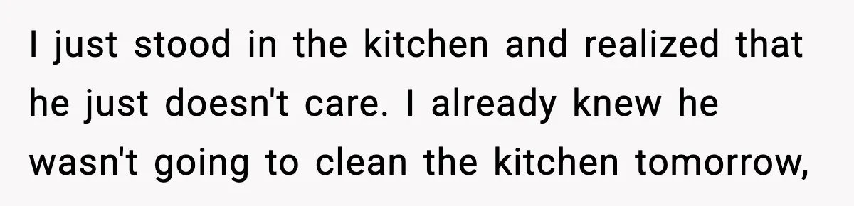 I just stood in the kitchen and realized that he just doesn't care. I already knew he wasn't going to clean the kitchen tomorrow,