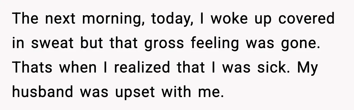 The next morning, today, I woke up covered in sweat but that gross feeling was gone. Thats when I realized that I was sick. My husband was upset with me.